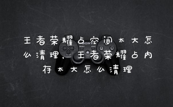 王者荣耀占空间太大怎么清理,王者荣耀占内存太大怎么清理