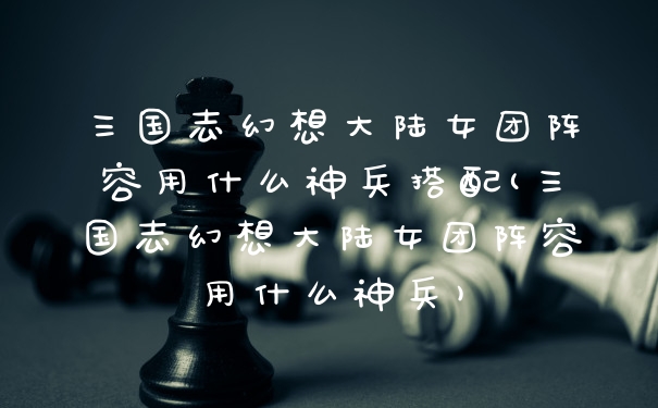 三国志幻想大陆女团阵容用什么神兵搭配(三国志幻想大陆女团阵容用什么神兵)
