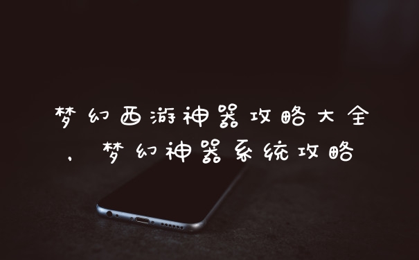 梦幻西游神器攻略大全，梦幻神器系统攻略