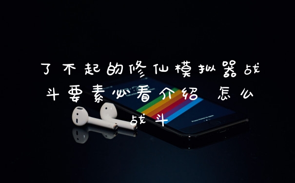 了不起的修仙模拟器战斗要素必看介绍 怎么战斗