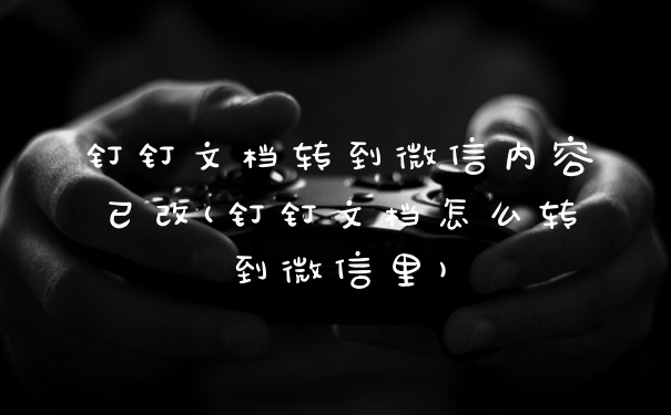 钉钉文档转到微信内容已改(钉钉文档怎么转到微信里)