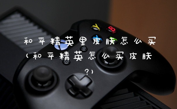 和平精英里皮肤怎么买(和平精英怎么买皮肤?)