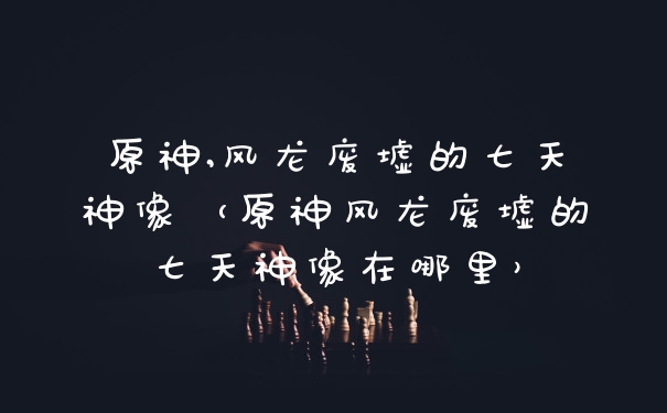原神,风龙废墟的七天神像（原神风龙废墟的七天神像在哪里）