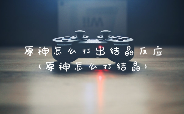 原神怎么打出结晶反应(原神怎么打结晶)
