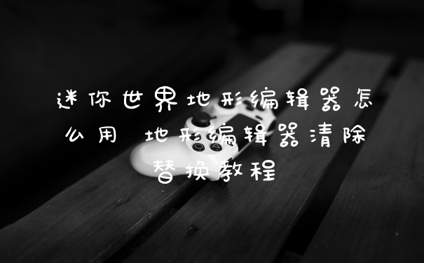 迷你世界地形编辑器怎么用 地形编辑器清除替换教程