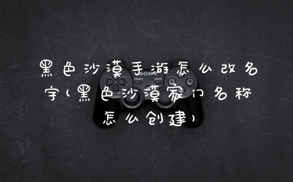 黑色沙漠手游怎么改名字(黑色沙漠家门名称怎么创建)