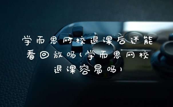 学而思网校退课后还能看回放吗(学而思网校退课容易吗)