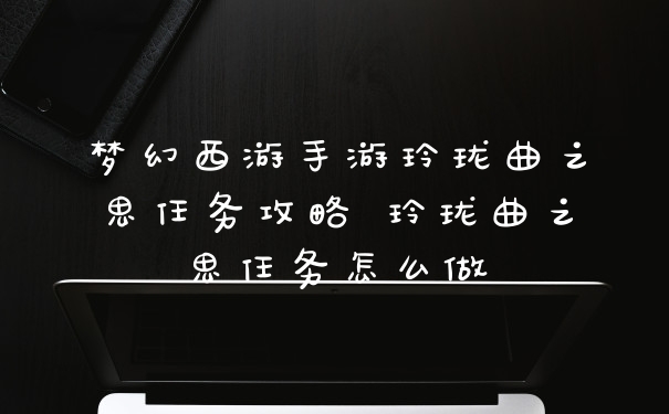 梦幻西游手游玲珑曲之思任务攻略 玲珑曲之思任务怎么做