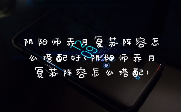 阴阳师赤月复苏阵容怎么搭配好(阴阳师赤月复苏阵容怎么搭配)