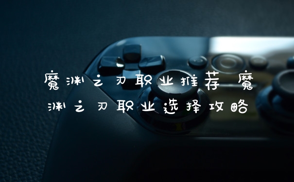 魔渊之刃职业推荐 魔渊之刃职业选择攻略