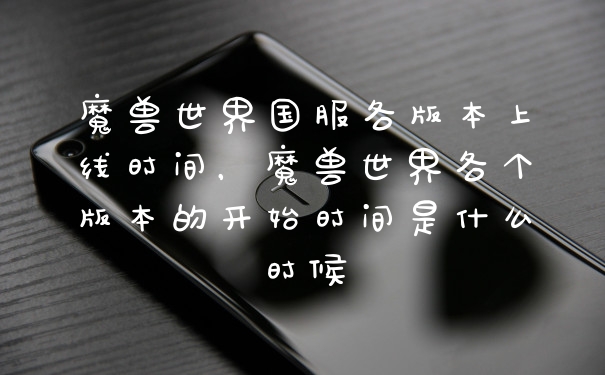 魔兽世界国服各版本上线时间，魔兽世界各个版本的开始时间是什么时候