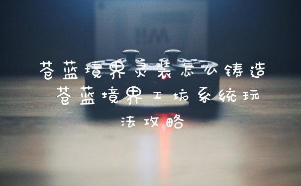 苍蓝境界灵装怎么铸造 苍蓝境界工坊系统玩法攻略