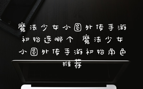 魔法少女小圆外传手游初始选哪个 魔法少女小圆外传手游初始角色推荐
