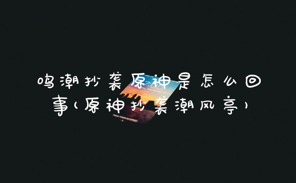 鸣潮抄袭原神是怎么回事(原神抄袭潮风亭)