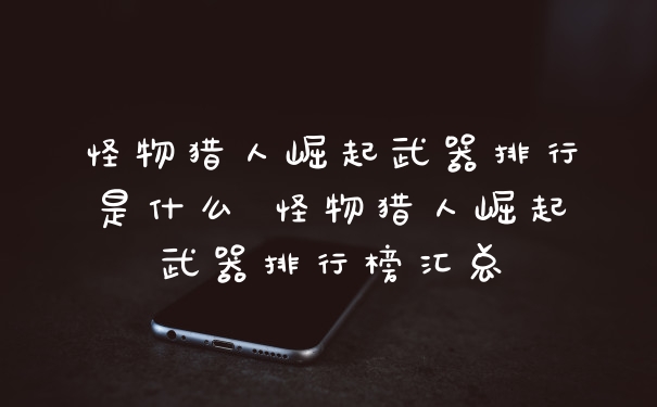 怪物猎人崛起武器排行是什么 怪物猎人崛起武器排行榜汇总