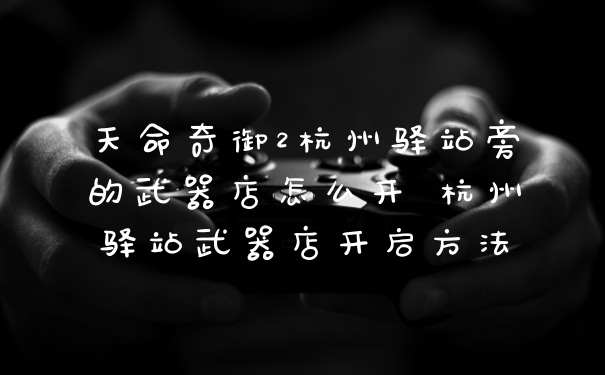 天命奇御2杭州驿站旁的武器店怎么开 杭州驿站武器店开启方法