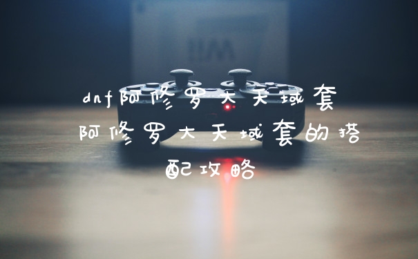 dnf阿修罗大天域套 阿修罗大天域套的搭配攻略