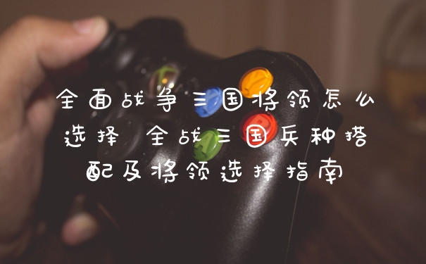 全面战争三国将领怎么选择 全战三国兵种搭配及将领选择指南