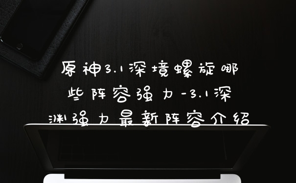 原神3.1深境螺旋哪些阵容强力-3.1深渊强力最新阵容介绍