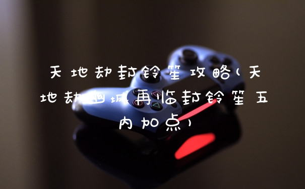 天地劫封铃笙攻略(天地劫幽城再临封铃笙五内加点)