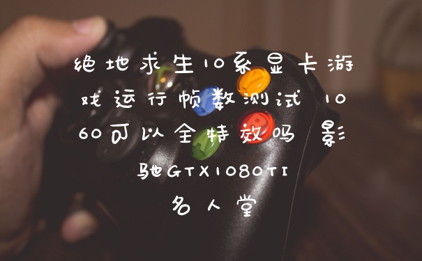 绝地求生10系显卡游戏运行帧数测试 1060可以全特效吗 影驰GTX1080TI名人堂