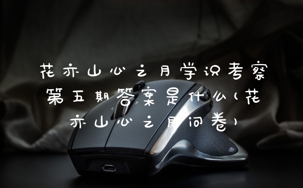 花亦山心之月学识考察第五期答案是什么(花亦山心之月问卷)
