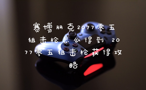 赛博朋克2077零五狙击枪怎么得到 2077零五狙击枪获得攻略