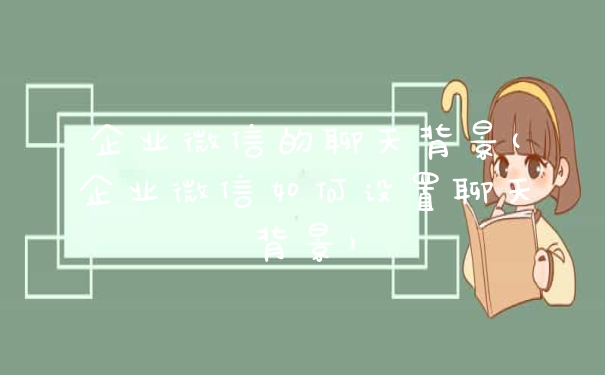 企业微信的聊天背景(企业微信如何设置聊天背景)