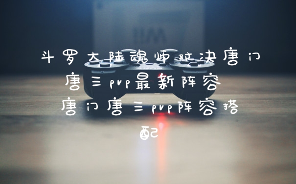斗罗大陆魂师对决唐门唐三pvp最新阵容 唐门唐三pvp阵容搭配