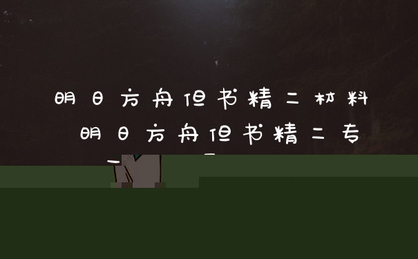 明日方舟但书精二材料 明日方舟但书精二专三材料需求归纳