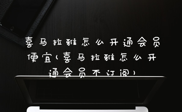 喜马拉雅怎么开通会员便宜(喜马拉雅怎么开通会员不订阅)