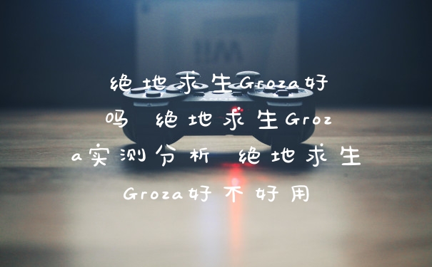 绝地求生Groza好吗 绝地求生Groza实测分析 绝地求生Groza好不好用