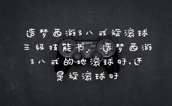 造梦西游3八戒旋滚球三级技能书，造梦西游3八戒的地滚球好,还是旋滚球好