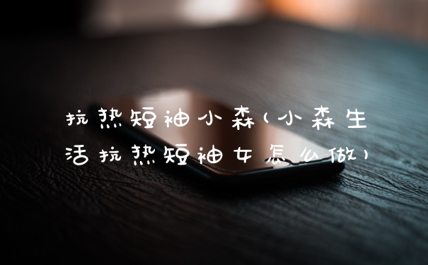 抗热短袖小森(小森生活抗热短袖女怎么做)