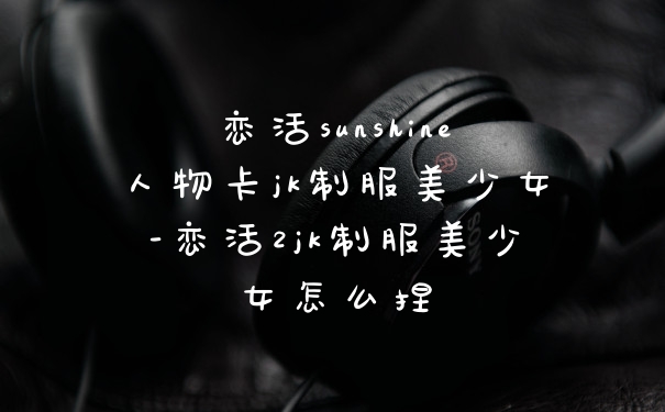 恋活sunshine人物卡jk制服美少女-恋活2jk制服美少女怎么捏