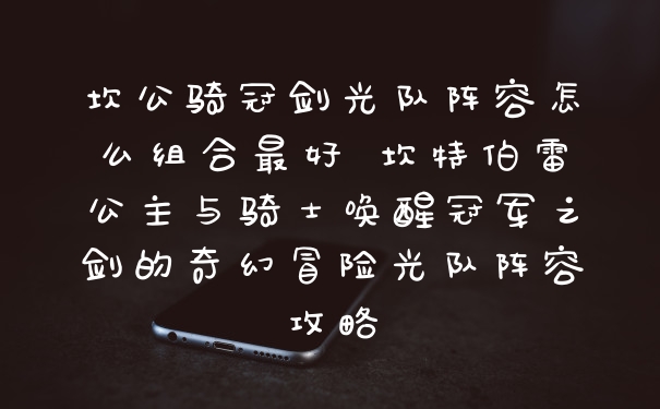 坎公骑冠剑光队阵容怎么组合最好 坎特伯雷公主与骑士唤醒冠军之剑的奇幻冒险光队阵容攻略