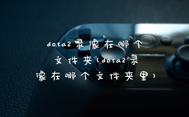 dota2录像在哪个文件夹(dota2录像在哪个文件夹里)