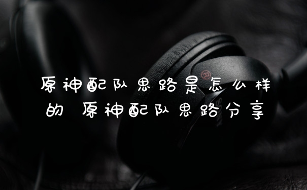 原神配队思路是怎么样的 原神配队思路分享