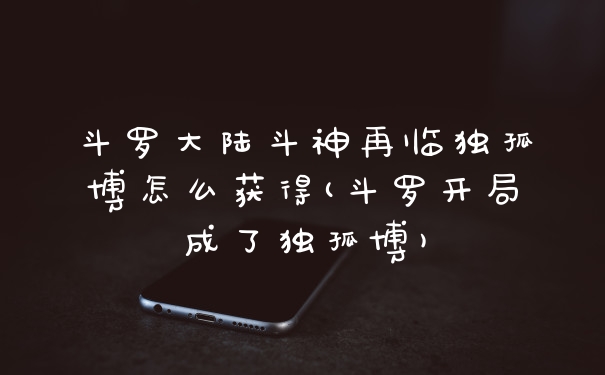 斗罗大陆斗神再临独孤博怎么获得(斗罗开局成了独孤博)