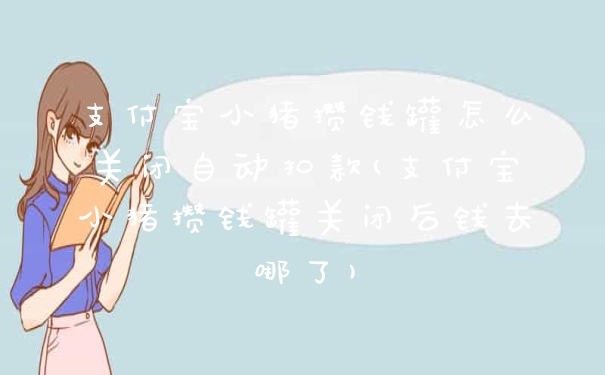 支付宝小猪攒钱罐怎么关闭自动扣款(支付宝小猪攒钱罐关闭后钱去哪了)