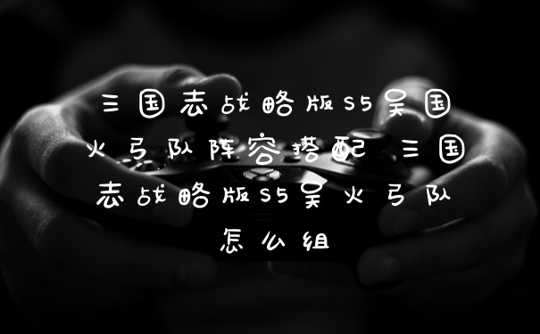 三国志战略版S5吴国火弓队阵容搭配 三国志战略版S5吴火弓队怎么组