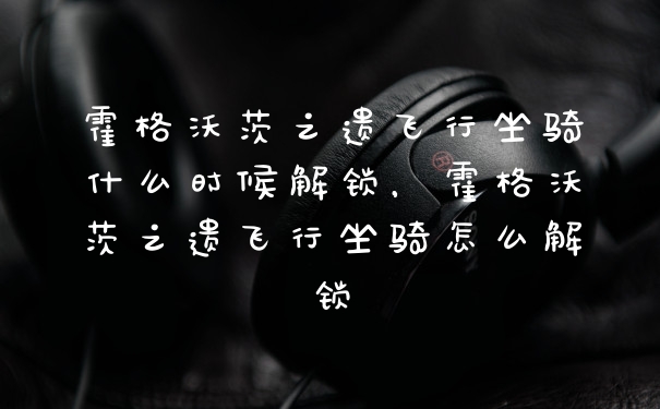 霍格沃茨之遗飞行坐骑什么时候解锁，霍格沃茨之遗飞行坐骑怎么解锁