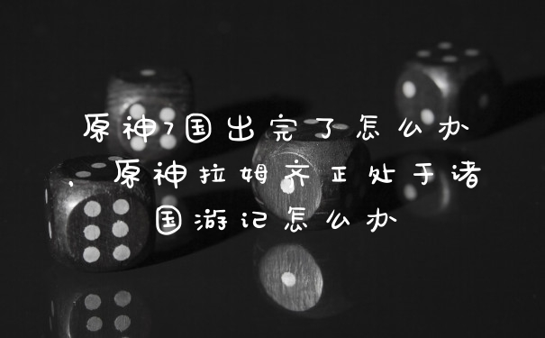 原神7国出完了怎么办，原神拉姆齐正处于诸国游记怎么办