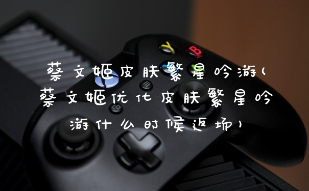 蔡文姬皮肤繁星吟游(蔡文姬优化皮肤繁星吟游什么时候返场)
