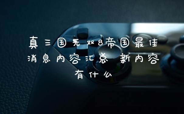 真三国无双8帝国最佳消息内容汇总 新内容有什么