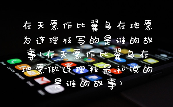 在天愿作比翼鸟在地愿为连理枝写的是谁的故事(在天愿作比翼鸟在地愿做连理枝最初说的是谁的故事)