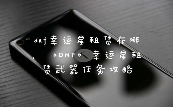 dnf幸运星租赁在哪，《DNF》幸运星租赁武器任务攻略