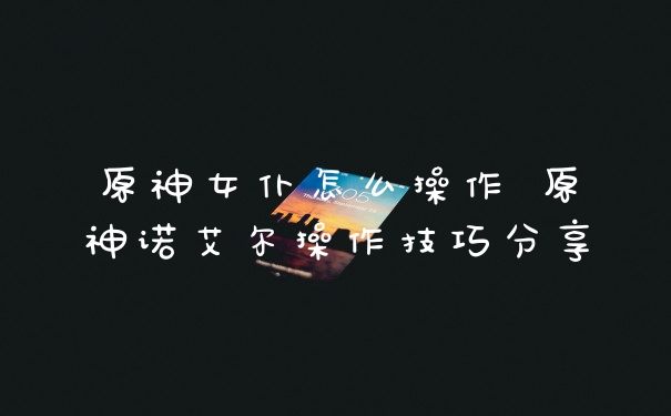 原神女仆怎么操作 原神诺艾尔操作技巧分享