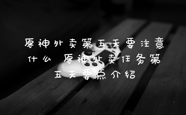 原神外卖第五天要注意什么 原神外卖任务第五天要点介绍