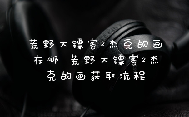 荒野大镖客2杰克的画在哪 荒野大镖客2杰克的画获取流程